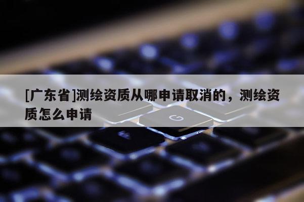 [广东省]测绘资质从哪申请取消的，测绘资质怎么申请