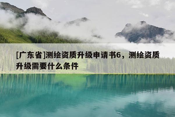 [广东省]测绘资质升级申请书6，测绘资质升级需要什么条件