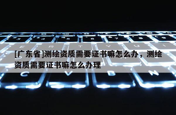 [广东省]测绘资质需要证书嘛怎么办，测绘资质需要证书嘛怎么办理