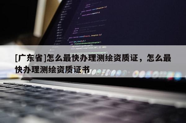 [广东省]怎么最快办理测绘资质证，怎么最快办理测绘资质证书