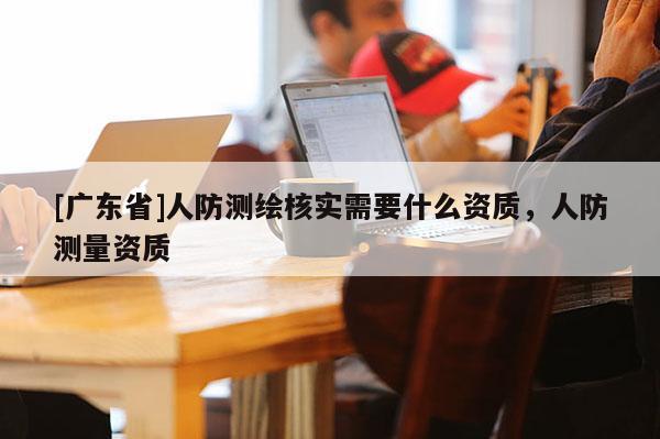 [广东省]人防测绘核实需要什么资质，人防测量资质
