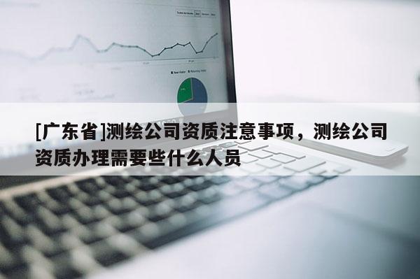 [广东省]测绘公司资质注意事项，测绘公司资质办理需要些什么人员