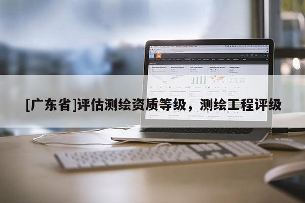 [广东省]评估测绘资质等级，测绘工程评级