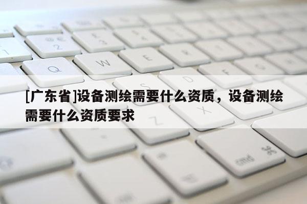 [广东省]设备测绘需要什么资质，设备测绘需要什么资质要求