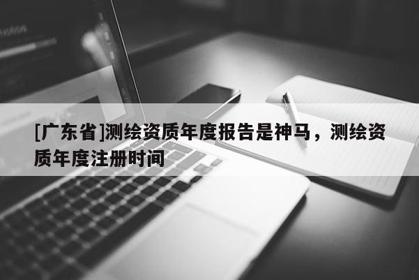 [广东省]测绘资质年度报告是神马，测绘资质年度注册时间