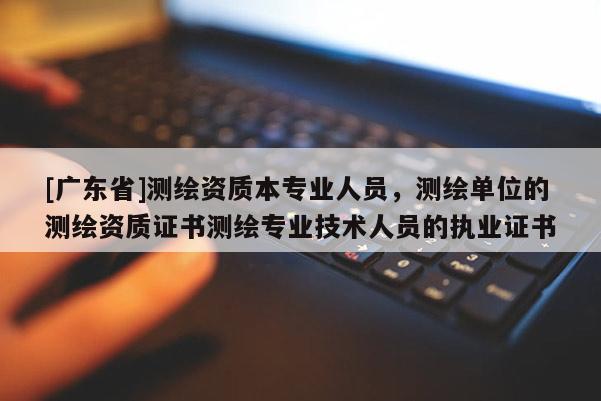 [广东省]测绘资质本专业人员，测绘单位的测绘资质证书测绘专业技术人员的执业证书