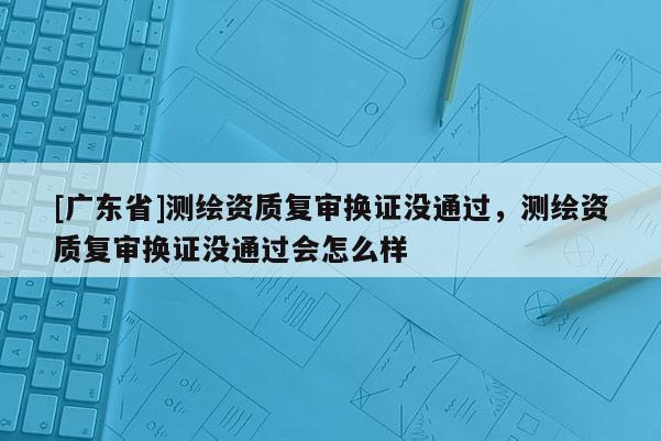 [广东省]测绘资质复审换证没通过，测绘资质复审换证没通过会怎么样
