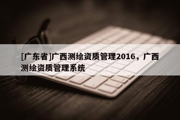 [广东省]广西测绘资质管理2016，广西测绘资质管理系统