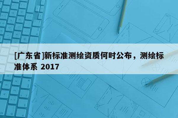 [广东省]新标准测绘资质何时公布，测绘标准体系 2017