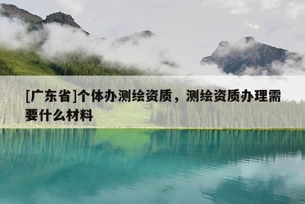 [广东省]个体办测绘资质，测绘资质办理需要什么材料