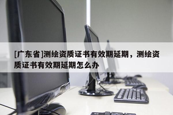 [广东省]测绘资质证书有效期延期，测绘资质证书有效期延期怎么办