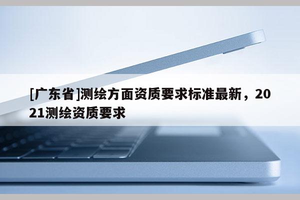 [广东省]测绘方面资质要求标准最新，2021测绘资质要求