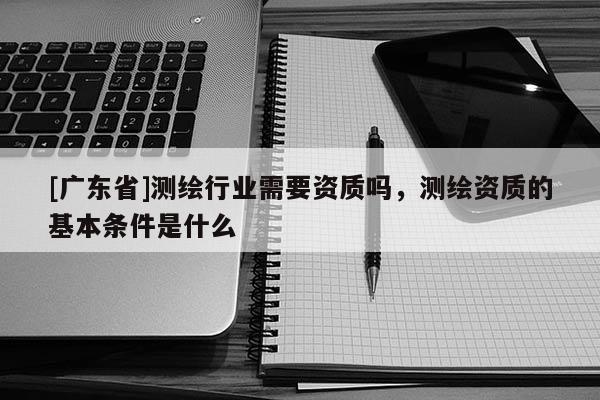 [广东省]测绘行业需要资质吗，测绘资质的基本条件是什么