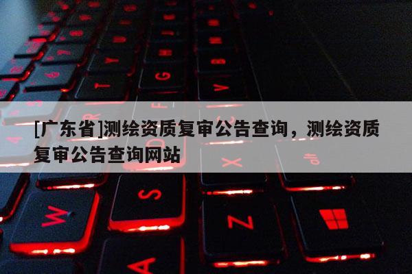 [广东省]测绘资质复审公告查询，测绘资质复审公告查询网站