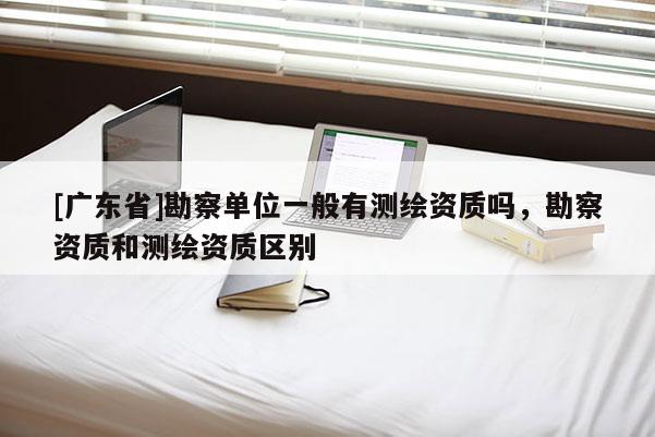 [广东省]勘察单位一般有测绘资质吗，勘察资质和测绘资质区别