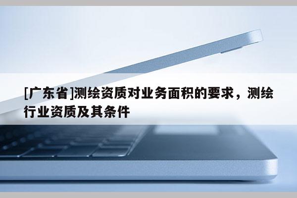 [广东省]测绘资质对业务面积的要求，测绘行业资质及其条件