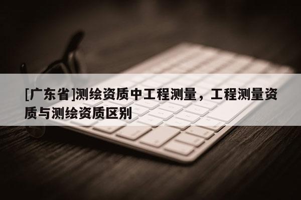 [广东省]测绘资质中工程测量，工程测量资质与测绘资质区别