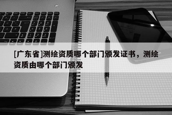 [广东省]测绘资质哪个部门颁发证书，测绘资质由哪个部门颁发