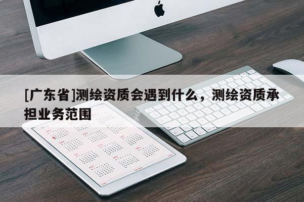 [广东省]测绘资质会遇到什么，测绘资质承担业务范围
