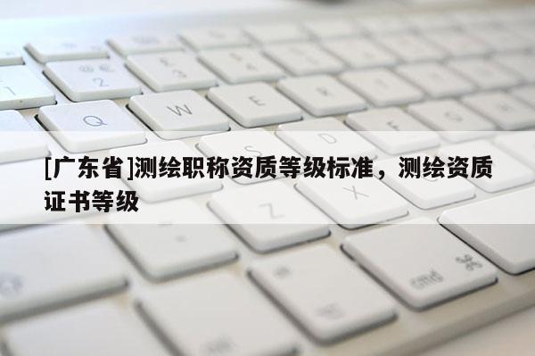 [广东省]测绘职称资质等级标准，测绘资质证书等级