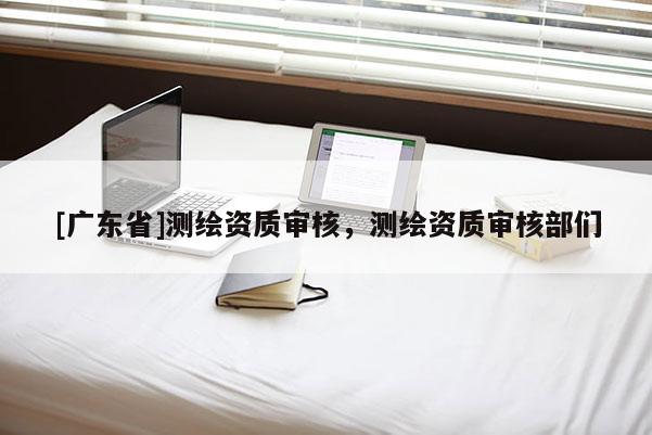 [广东省]测绘资质审核，测绘资质审核部们