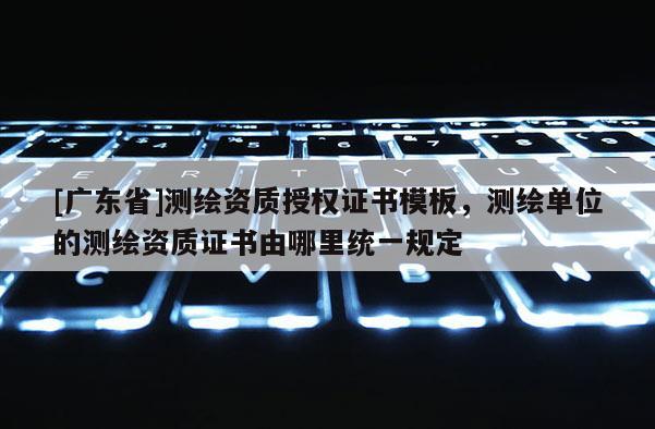 [广东省]测绘资质授权证书模板，测绘单位的测绘资质证书由哪里统一规定