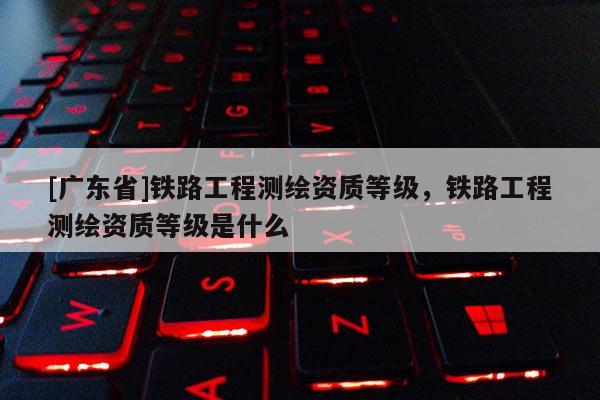 [广东省]铁路工程测绘资质等级，铁路工程测绘资质等级是什么
