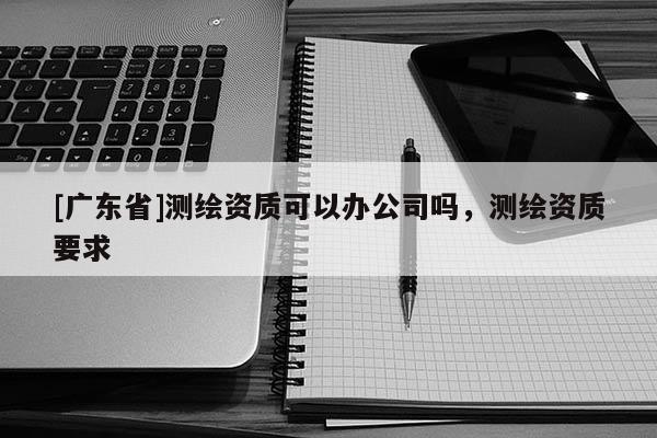 [广东省]测绘资质可以办公司吗，测绘资质要求