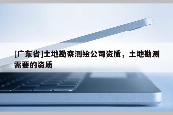 [广东省]土地勘察测绘公司资质，土地勘测需要的资质