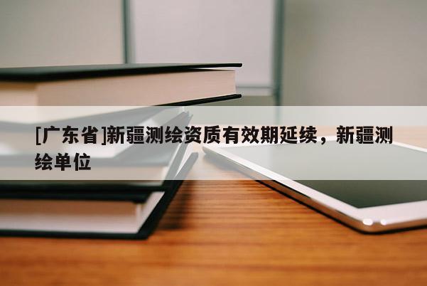 [广东省]新疆测绘资质有效期延续，新疆测绘单位