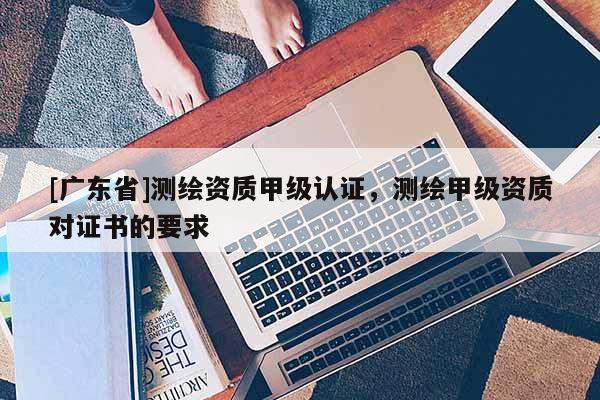 [广东省]测绘资质甲级认证，测绘甲级资质对证书的要求