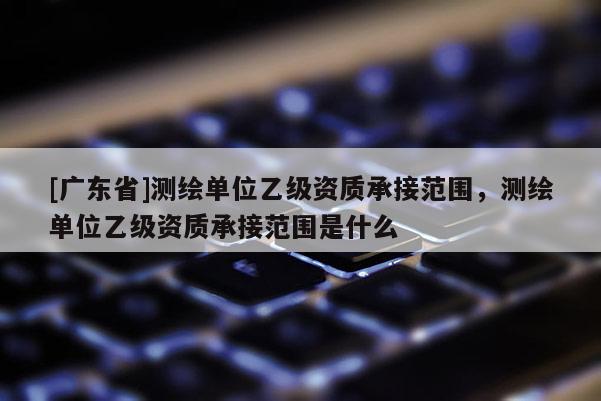 [广东省]测绘单位乙级资质承接范围，测绘单位乙级资质承接范围是什么