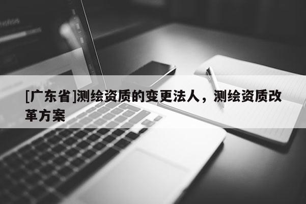 [广东省]测绘资质的变更法人，测绘资质改革方案