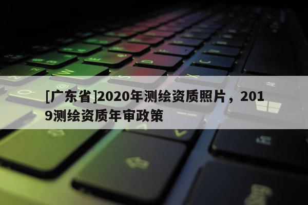 [广东省]2020年测绘资质照片，2019测绘资质年审政策