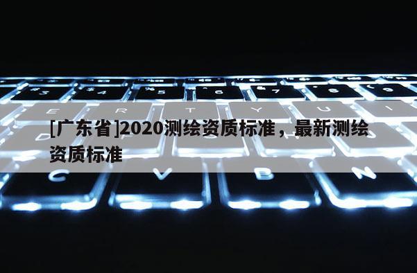[广东省]2020测绘资质标准，最新测绘资质标准
