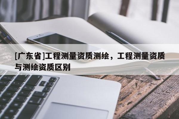 [广东省]工程测量资质测绘，工程测量资质与测绘资质区别