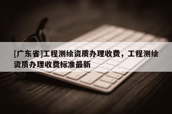 [广东省]工程测绘资质办理收费，工程测绘资质办理收费标准最新
