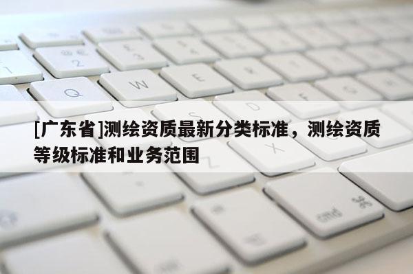 [广东省]测绘资质最新分类标准，测绘资质等级标准和业务范围