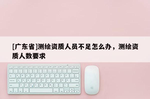 [广东省]测绘资质人员不足怎么办，测绘资质人数要求