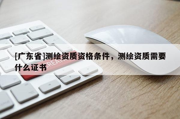 [广东省]测绘资质资格条件，测绘资质需要什么证书