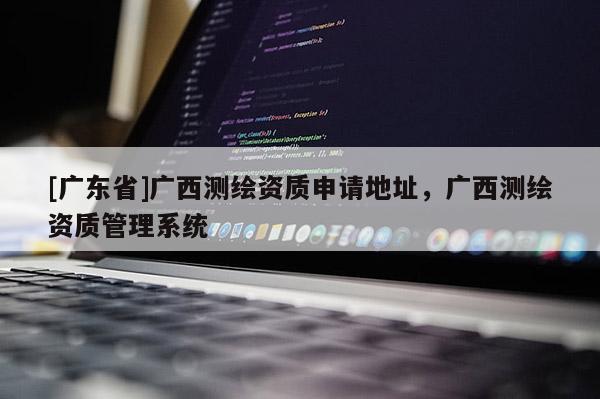 [广东省]广西测绘资质申请地址，广西测绘资质管理系统