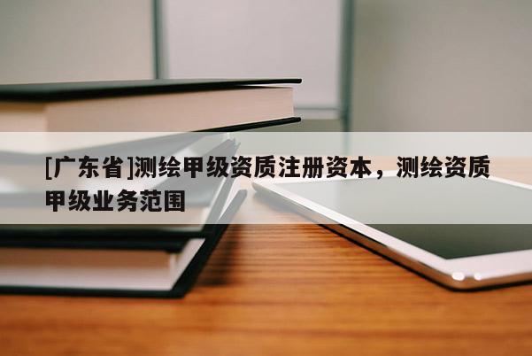 [广东省]测绘甲级资质注册资本，测绘资质甲级业务范围