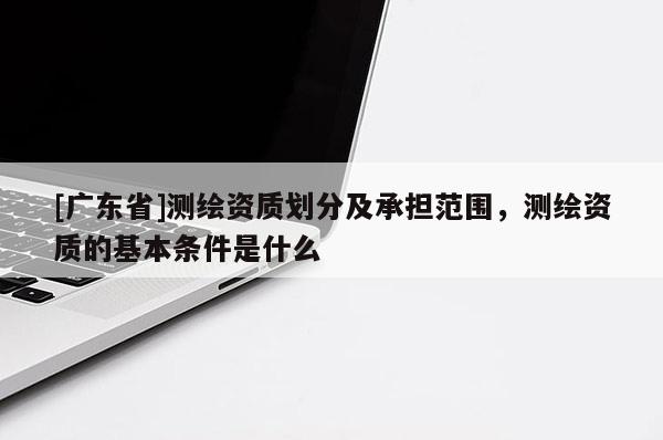 [广东省]测绘资质划分及承担范围，测绘资质的基本条件是什么