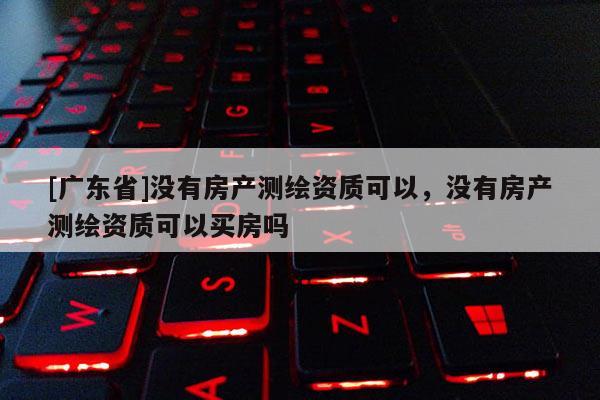 [广东省]没有房产测绘资质可以，没有房产测绘资质可以买房吗