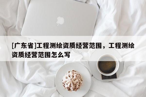 [广东省]工程测绘资质经营范围，工程测绘资质经营范围怎么写