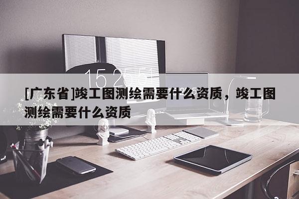 [广东省]竣工图测绘需要什么资质，竣工图测绘需要什么资质