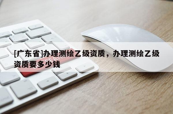 [广东省]办理测绘乙级资质，办理测绘乙级资质要多少钱