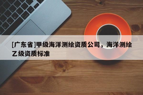 [广东省]甲级海洋测绘资质公司，海洋测绘乙级资质标准