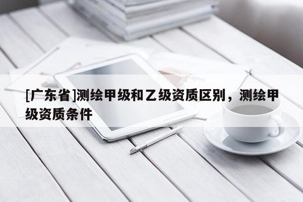 [广东省]测绘甲级和乙级资质区别，测绘甲级资质条件