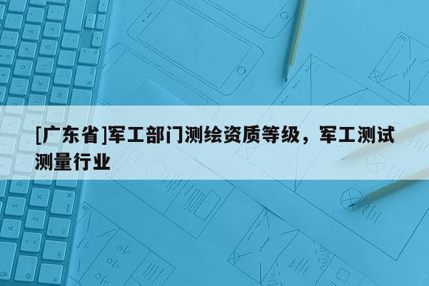 [广东省]军工部门测绘资质等级，军工测试测量行业